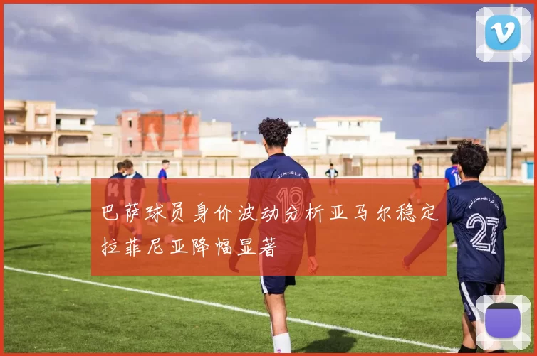 巴萨球员身价波动分析亚马尔稳定拉菲尼亚降幅显著
