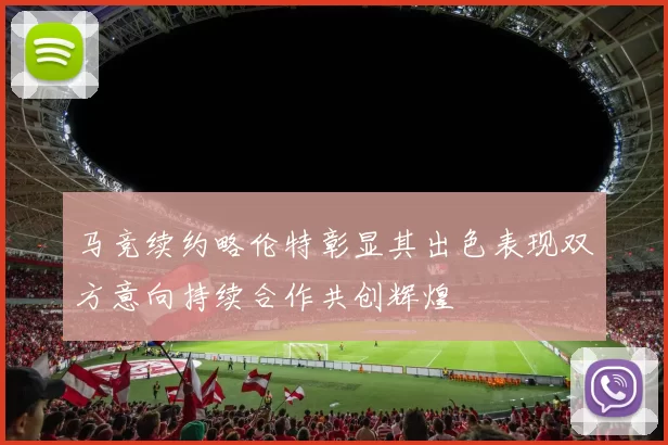 马竞续约略伦特彰显其出色表现双方意向持续合作共创辉煌