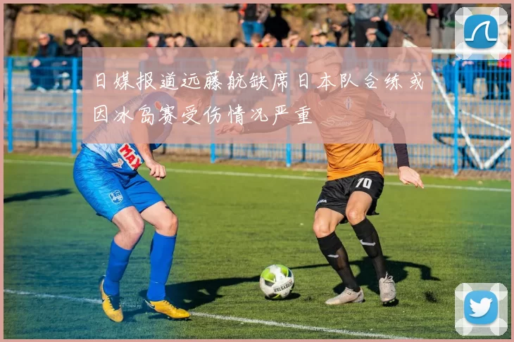 日媒报道远藤航缺席日本队合练或因冰岛赛受伤情况严重